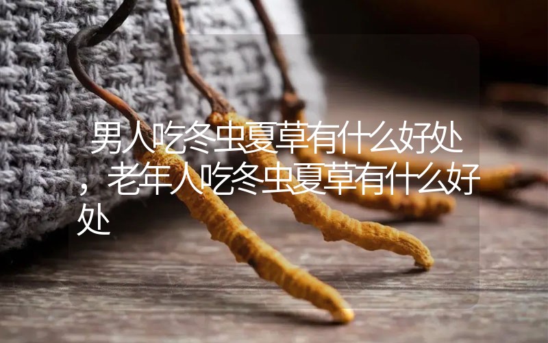 男人吃冬蟲夏草有什么好處，老年人吃冬蟲夏草有什么好處